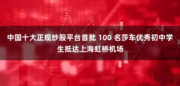 中国十大正规炒股平台首批 100 名莎车优秀初中学生抵达上海虹桥机场