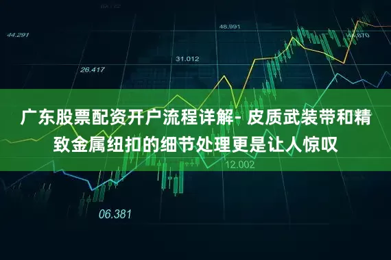 广东股票配资开户流程详解- 皮质武装带和精致金属纽扣的细节处理更是让人惊叹