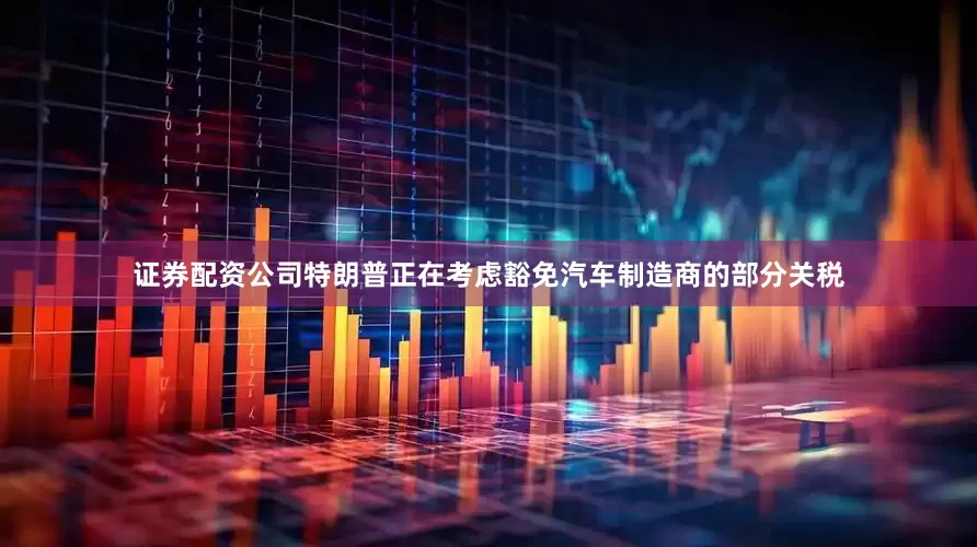 证券配资公司特朗普正在考虑豁免汽车制造商的部分关税