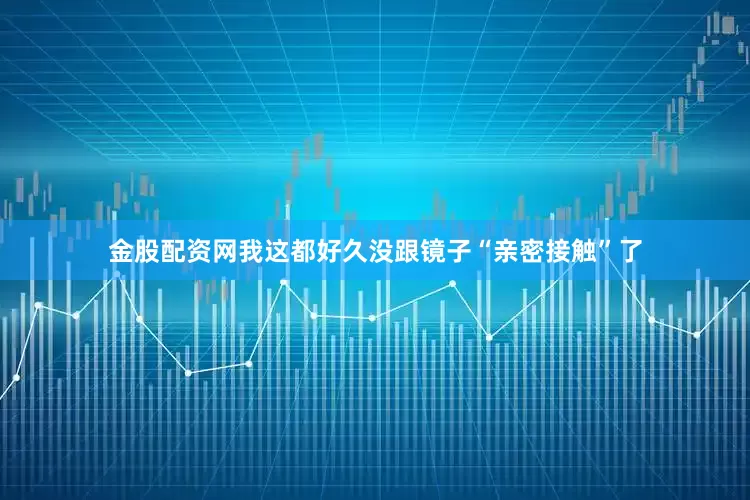 金股配资网我这都好久没跟镜子“亲密接触”了
