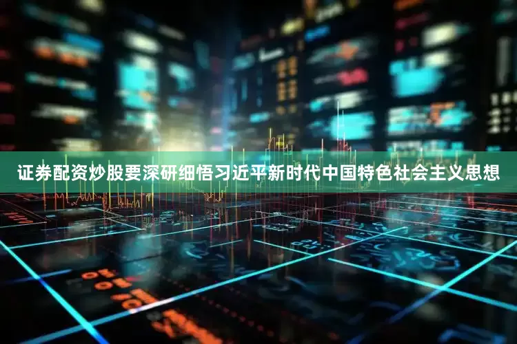 证券配资炒股要深研细悟习近平新时代中国特色社会主义思想
