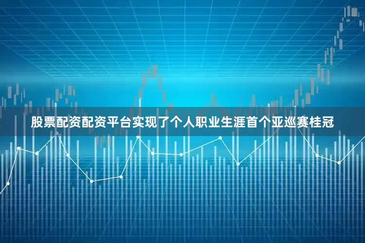 股票配资配资平台实现了个人职业生涯首个亚巡赛桂冠